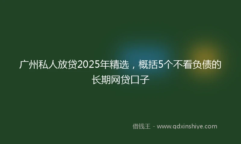 广州私人放贷2025年精选，概括5个不看负债的长期网贷口子