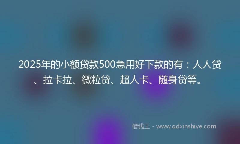 2025年的小额贷款500急用好下款的有：人人贷、拉卡拉、微粒贷、超人卡、随身贷等。