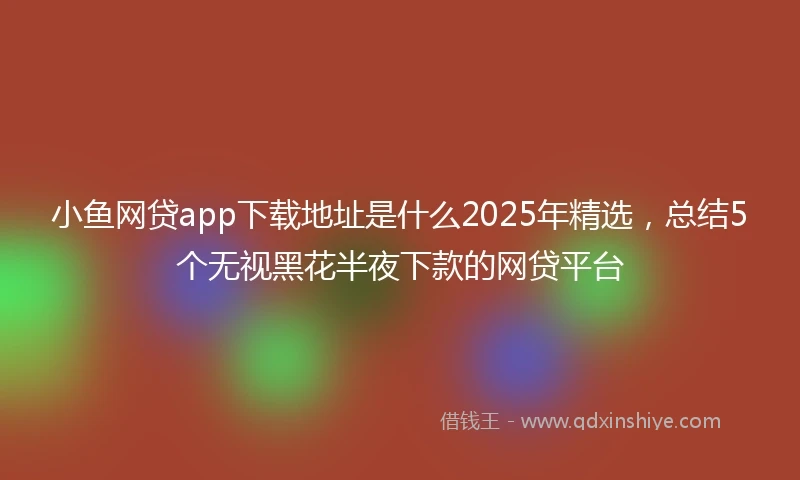 小鱼网贷app下载地址是什么2025年精选，总结5个无视黑花半夜下款的网贷平台