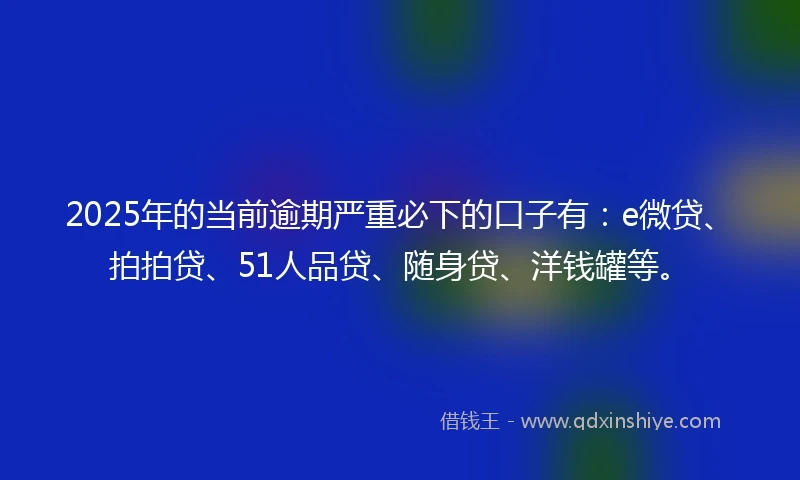 2025年的当前逾期严重必下的口子有：e微贷、拍拍贷、51人品贷、随身贷、洋钱罐等。