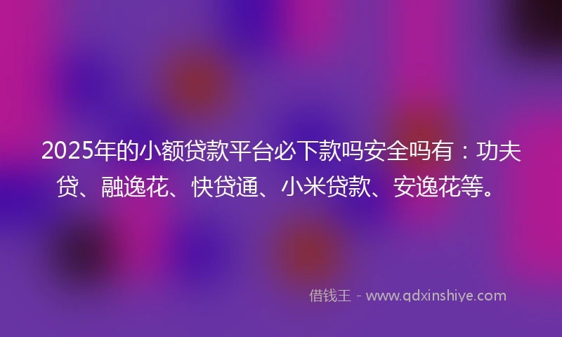 2025年的小额贷款平台必下款吗安全吗有：功夫贷、融逸花、快贷通、小米贷款、安逸花等。