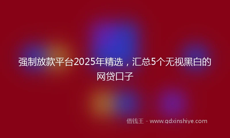强制放款平台2025年精选，汇总5个无视黑白的网贷口子
