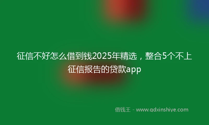 征信不好怎么借到钱2025年精选，整合5个不上征信报告的贷款app