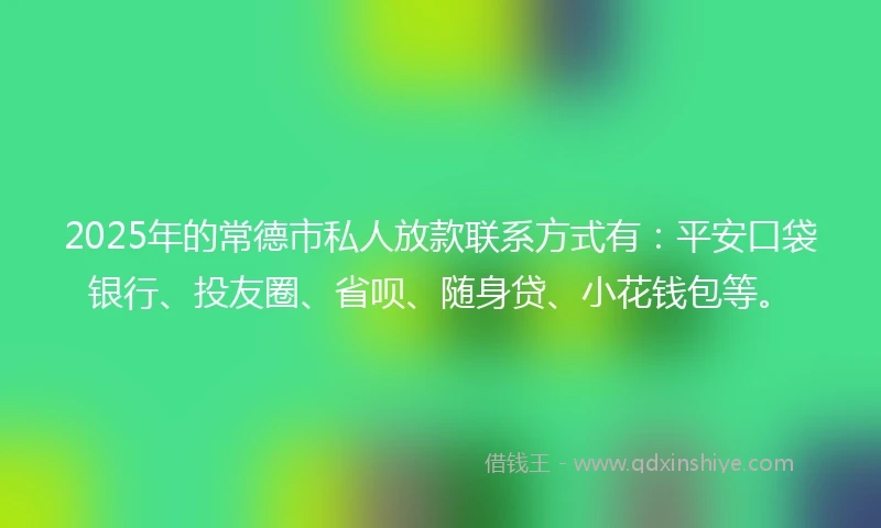 2025年的常德市私人放款联系方式有：平安口袋银行、投友圈、省呗、随身贷、小花钱包等。