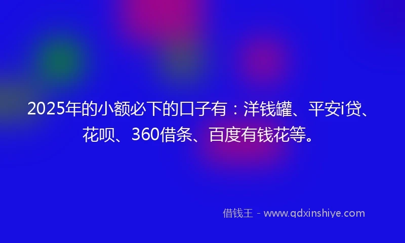 2025年的小额必下的口子有：洋钱罐、平安i贷、花呗、360借条、百度有钱花等。