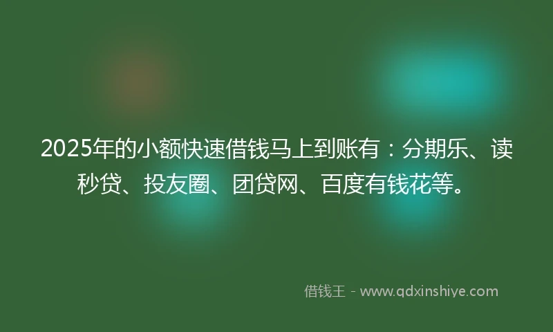 2025年的小额快速借钱马上到账有：分期乐、读秒贷、投友圈、团贷网、百度有钱花等。