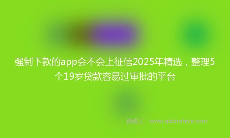 强制下款的app会不会上征信2025年精选，整理5个19岁贷款容易过审批的平台