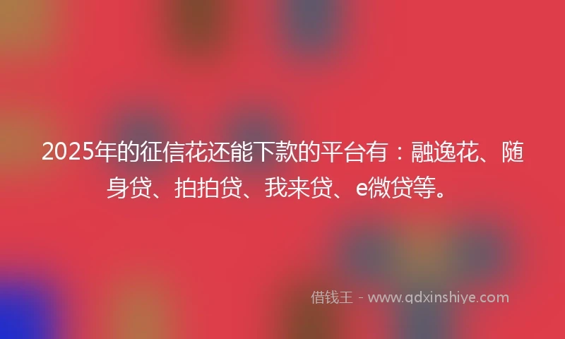 2025年的征信花还能下款的平台有：融逸花、随身贷、拍拍贷、我来贷、e微贷等。