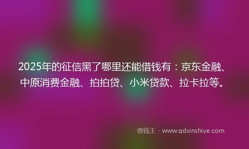 2025年的征信黑了哪里还能借钱有：京东金融、中原消费金融、拍拍贷、小米贷款、拉卡拉等。