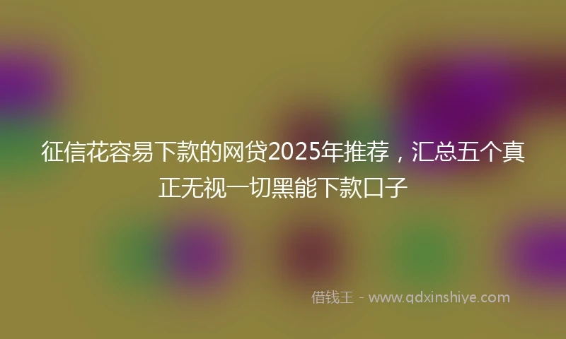 征信花容易下款的网贷2025年推荐，汇总五个真正无视一切黑能下款口子