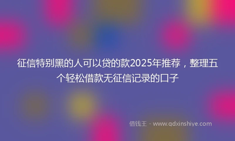 征信特别黑的人可以贷的款2025年推荐，整理五个轻松借款无征信记录的口子
