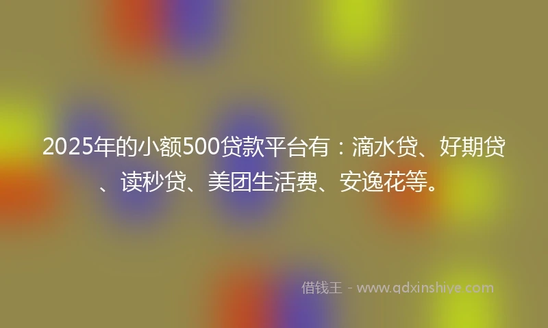 2025年的小额500贷款平台有：滴水贷、好期贷、读秒贷、美团生活费、安逸花等。