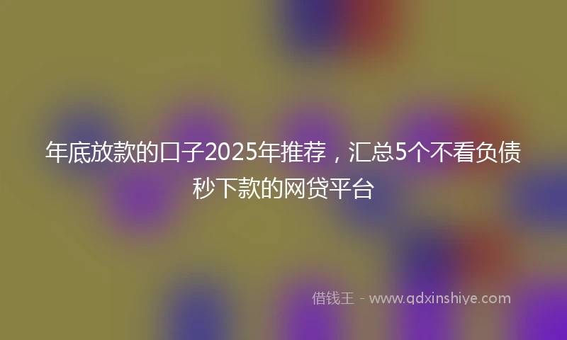 年底放款的口子2025年推荐，汇总5个不看负债秒下款的网贷平台