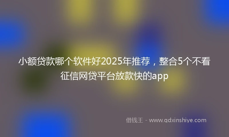 小额贷款哪个软件好2025年推荐，整合5个不看征信网贷平台放款快的app