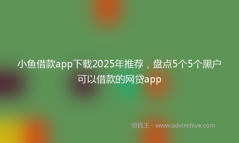 小鱼借款app下载2025年推荐，盘点5个5个黑户可以借款的网贷app