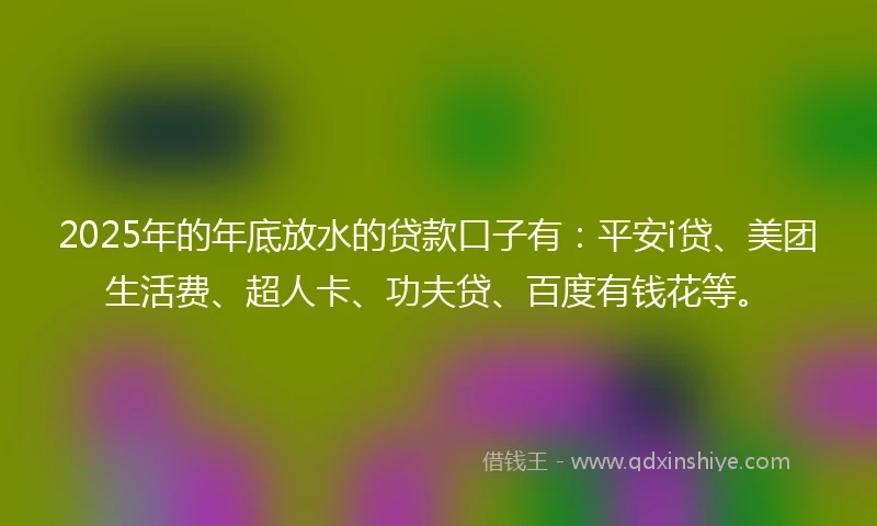 2025年的年底放水的贷款口子有：平安i贷、美团生活费、超人卡、功夫贷、百度有钱花等。