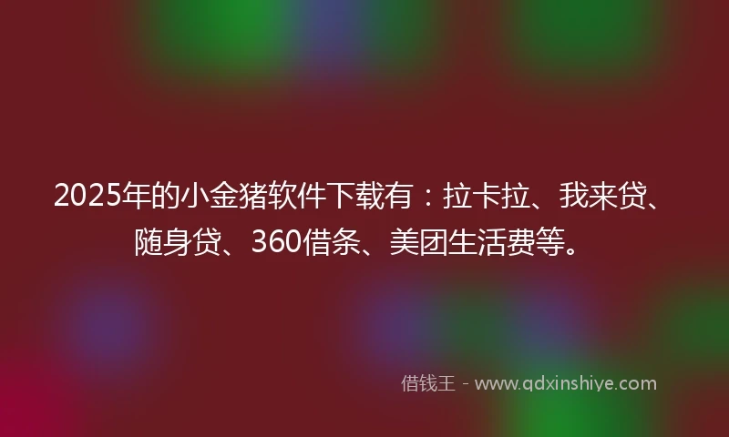 2025年的小金猪软件下载有：拉卡拉、我来贷、随身贷、360借条、美团生活费等。