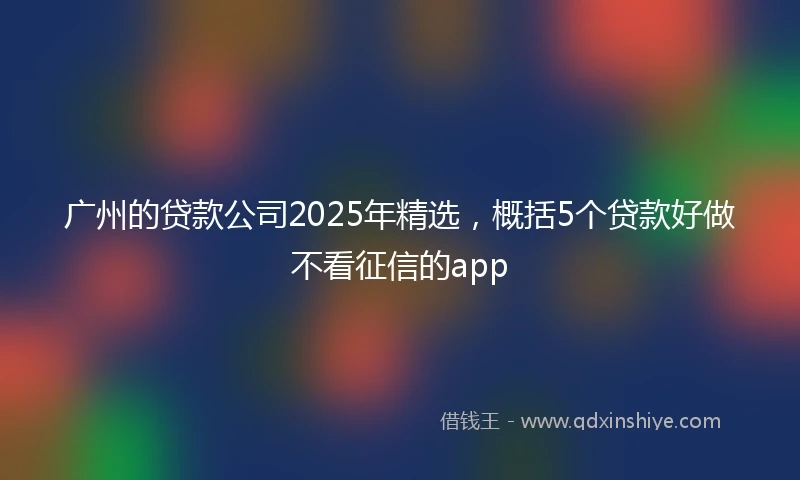 广州的贷款公司2025年精选，概括5个贷款好做不看征信的app