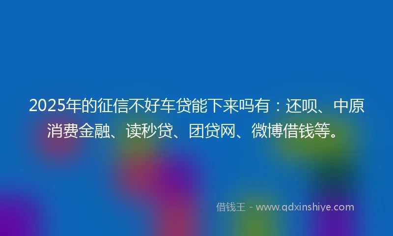 2025年的征信不好车贷能下来吗有:还呗、中原消费金融、读秒贷、团贷网、微博借钱等。