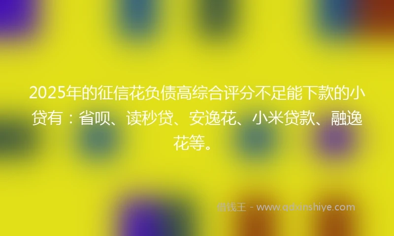 2025年的征信花负债高综合评分不足能下款的小贷有：省呗、读秒贷、安逸花、小米贷款、融逸花等。