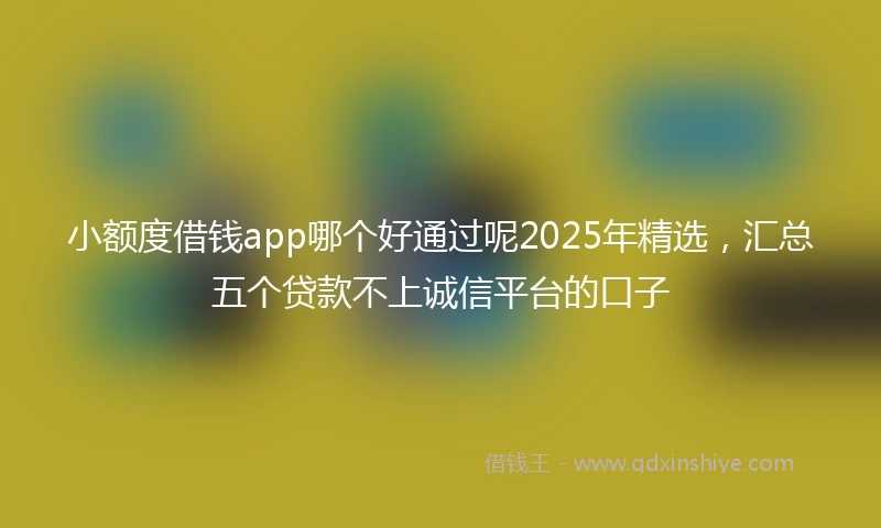 小额度借钱app哪个好通过呢2025年精选，汇总五个贷款不上诚信平台的口子