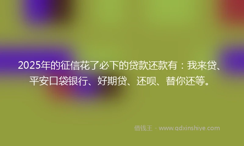 2025年的征信花了必下的贷款还款有：我来贷、平安口袋银行、好期贷、还呗、替你还等。