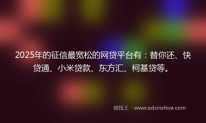 2025年的征信最宽松的网贷平台有：替你还、快贷通、小米贷款、东方汇、柯基贷等。