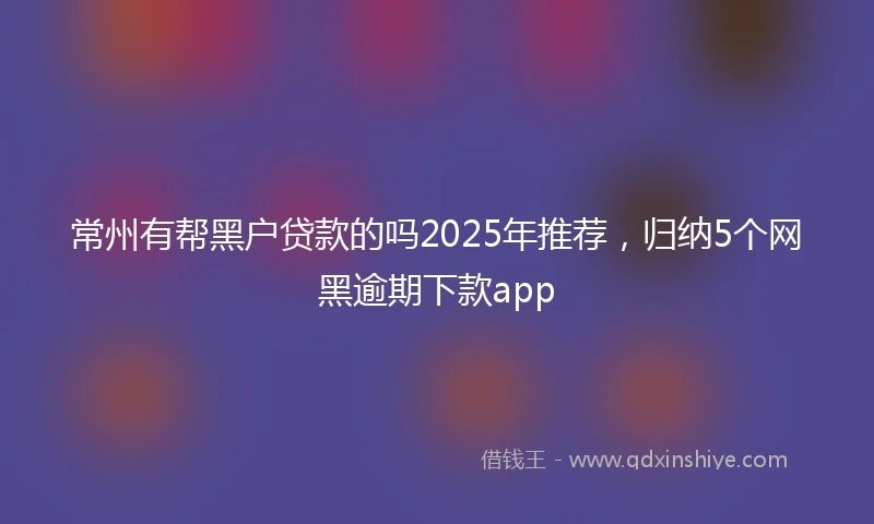 常州有帮黑户贷款的吗2025年推荐，归纳5个网黑逾期下款app