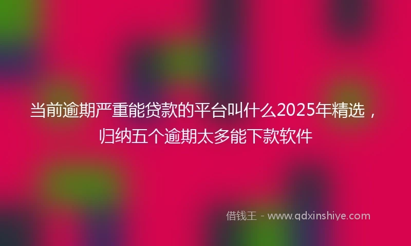 当前逾期严重能贷款的平台叫什么2025年精选，归纳五个逾期太多能下款软件