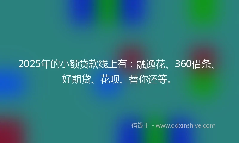 2025年的小额贷款线上有：融逸花、360借条、好期贷、花呗、替你还等。