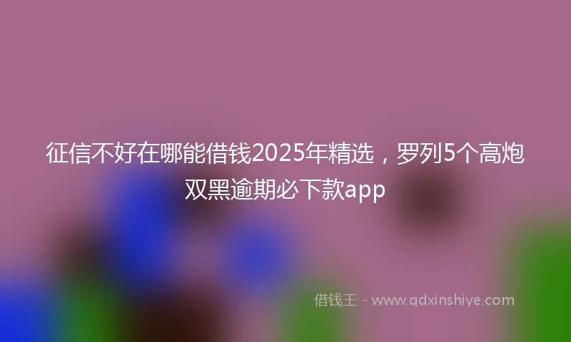征信不好在哪能借钱2025年精选，罗列5个高炮双黑逾期必下款app