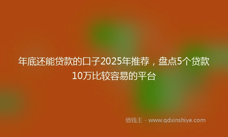 年底还能贷款的口子2025年推荐，盘点5个贷款10万比较容易的平台