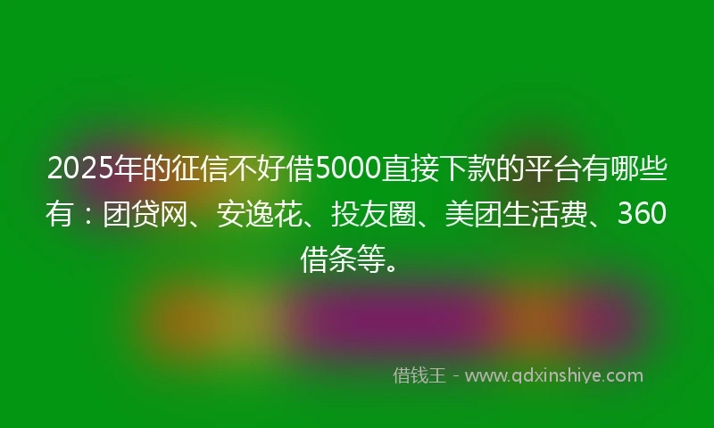 2025年的征信不好借5000直接下款的平台有哪些有：团贷网、安逸花、投友圈、美团生活费、360借条等。