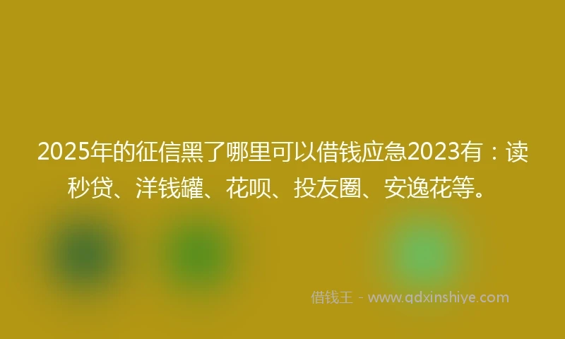 2025年的征信黑了哪里可以借钱应急2023有：读秒贷、洋钱罐、花呗、投友圈、安逸花等。