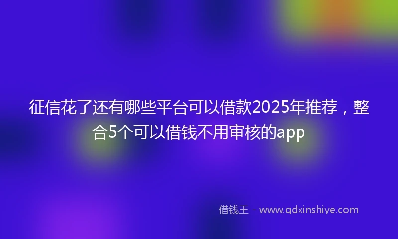 征信花了还有哪些平台可以借款2025年推荐,整合5个可以借钱不用审核的app