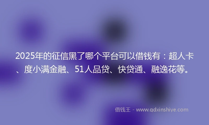 2025年的征信黑了哪个平台可以借钱有：超人卡、度小满金融、51人品贷、快贷通、融逸花等。