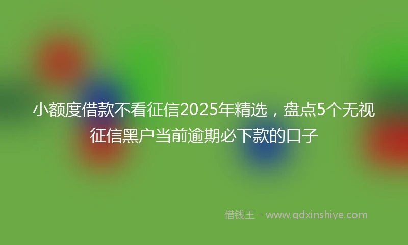 小额度借款不看征信2025年精选，盘点5个无视征信黑户当前逾期必下款的口子