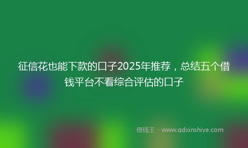 征信花也能下款的口子2025年推荐，总结五个借钱平台不看综合评估的口子