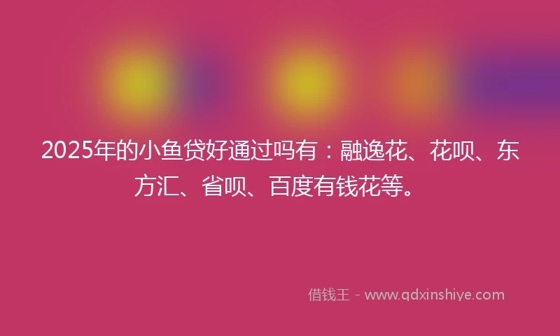 2025年的小鱼贷好通过吗有：融逸花、花呗、东方汇、省呗、百度有钱花等。