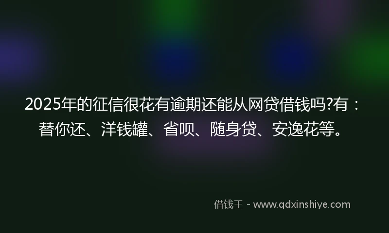 2025年的征信很花有逾期还能从网贷借钱吗?有：替你还、洋钱罐、省呗、随身贷、安逸花等。