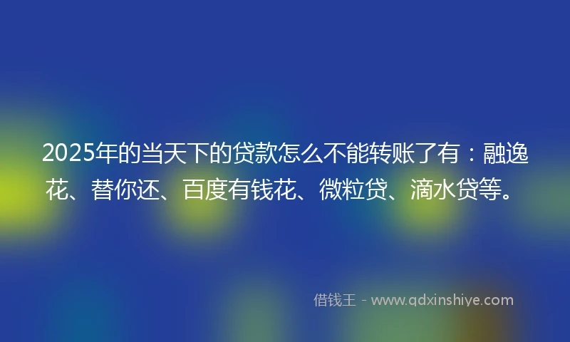 2025年的当天下的贷款怎么不能转账了有：融逸花、替你还、百度有钱花、微粒贷、滴水贷等。