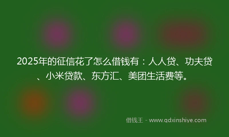2025年的征信花了怎么借钱有：人人贷、功夫贷、小米贷款、东方汇、美团生活费等。