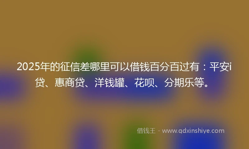 2025年的征信差哪里可以借钱百分百过有：平安i贷、惠商贷、洋钱罐、花呗、分期乐等。
