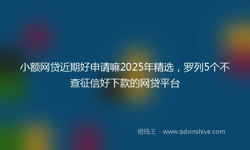 小额网贷近期好申请嘛2025年精选，罗列5个不查征信好下款的网贷平台