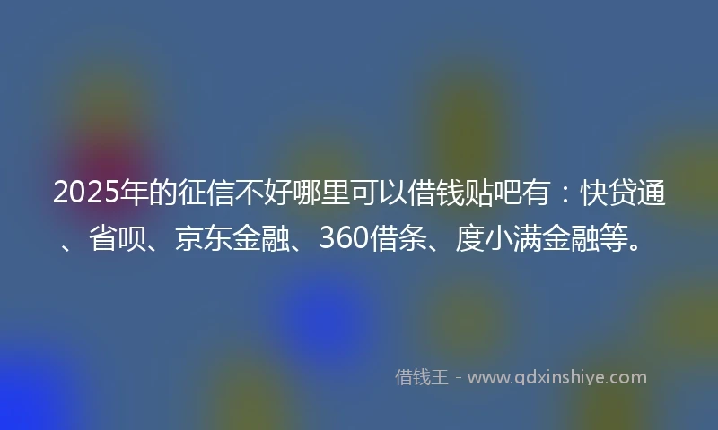 2025年的征信不好哪里可以借钱贴吧有：快贷通、省呗、京东金融、360借条、度小满金融等。