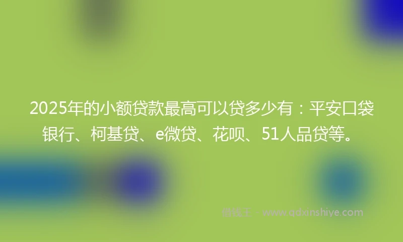2025年的小额贷款最高可以贷多少有：平安口袋银行、柯基贷、e微贷、花呗、51人品贷等。