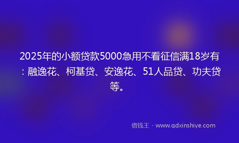 2025年的小额贷款5000急用不看征信满18岁有：融逸花、柯基贷、安逸花、51人品贷、功夫贷等。