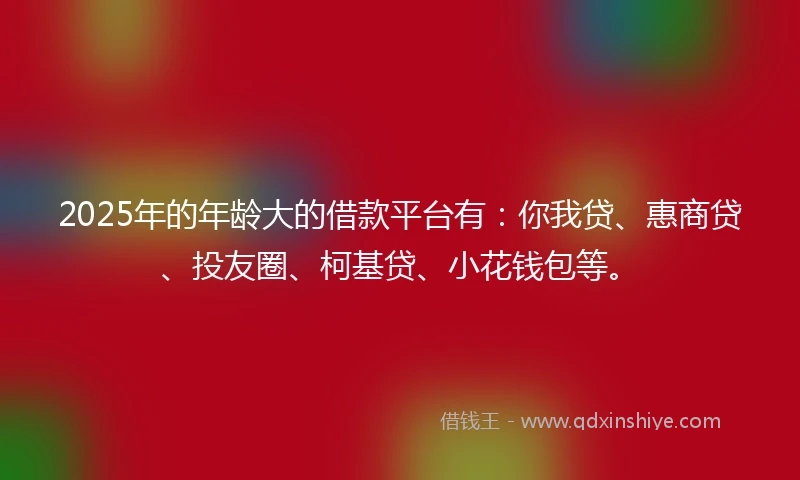 2025年的年龄大的借款平台有：你我贷、惠商贷、投友圈、柯基贷、小花钱包等。