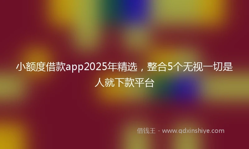 小额度借款app2025年精选，整合5个无视一切是人就下款平台