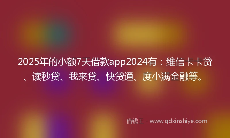 2025年的小额7天借款app2024有：维信卡卡贷、读秒贷、我来贷、快贷通、度小满金融等。